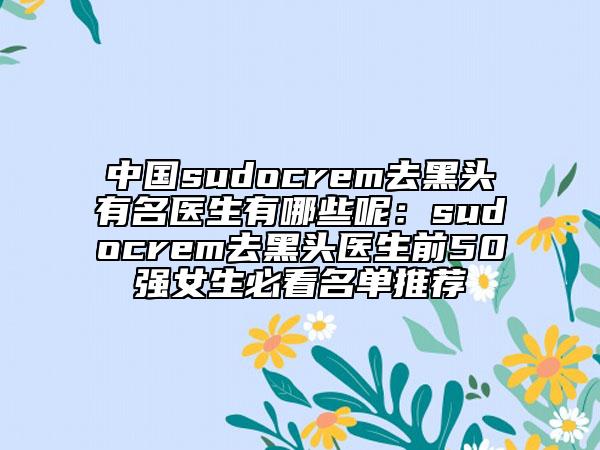 中国sudocrem去黑头有名医生有哪些呢：sudocrem去黑头医生前50强女生必看名单推荐