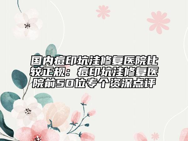 国内痘印坑洼修复医院比较正规：痘印坑洼修复医院前50位专个资深点评