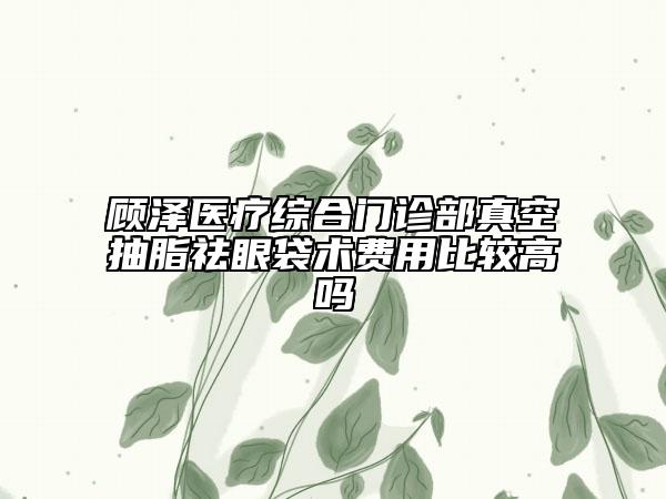 顾泽医疗综合门诊部真空抽脂祛眼袋术费用比较高吗