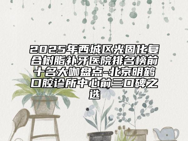 2025年西城区光固化复合树脂补牙医院排名榜前十名大咖盘点-北京明鹤口腔诊所中心前三口碑之选
