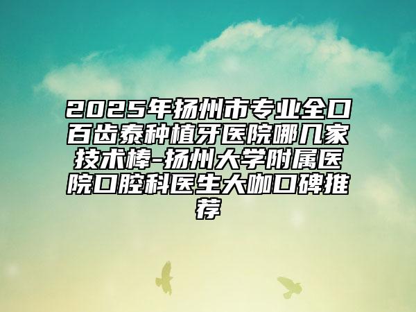 2025年扬州市专业全口百齿泰种植牙医院哪几家技术棒-扬州大学附属医院口腔科医生大咖口碑推荐
