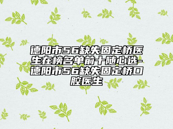 德阳市56缺失固定桥医生在榜名单前十随心选-德阳市56缺失固定桥口腔医生