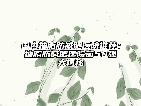 国内抽脂肪减肥医院推荐：抽脂肪减肥医院前50强大揭秘