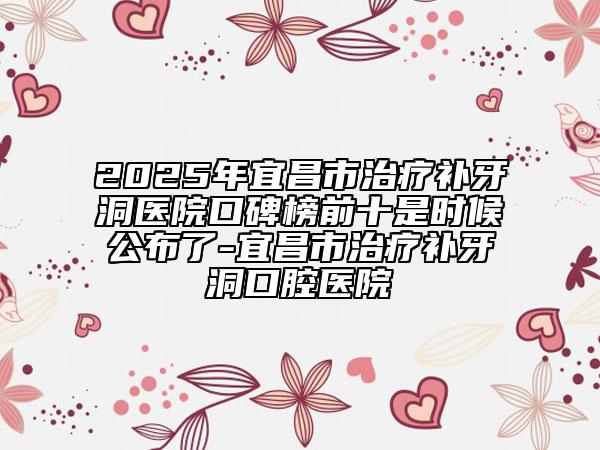 2025年宜昌市治疗补牙洞医院口碑榜前十是时候公布了-宜昌市治疗补牙洞口腔医院