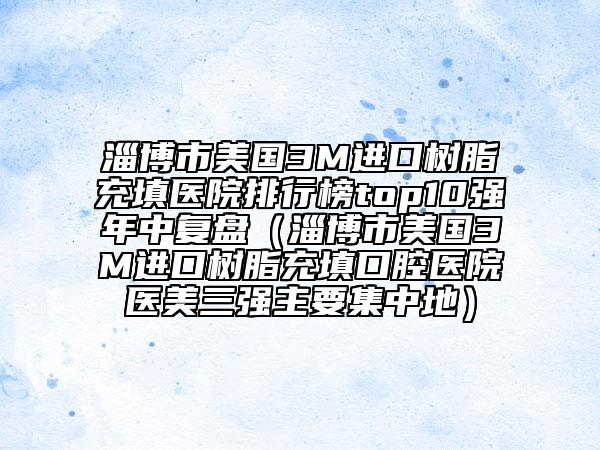 淄博市美国3M进口树脂充填医院排行榜top10强年中复盘（淄博市美国3M进口树脂充填口腔医院医美三强主要集中地）
