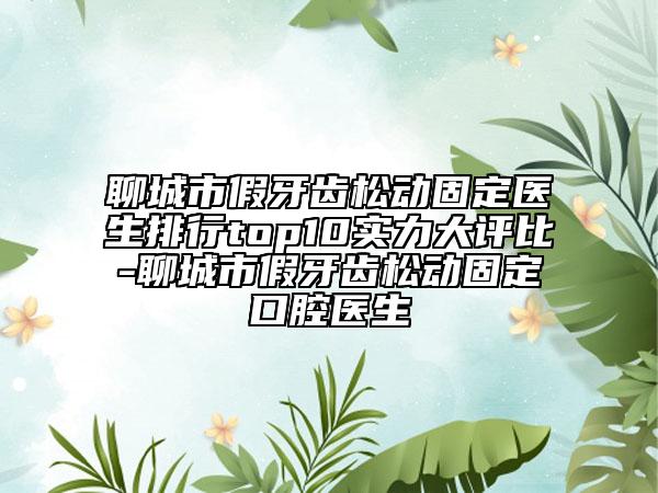 聊城市假牙齿松动固定医生排行top10实力大评比-聊城市假牙齿松动固定口腔医生
