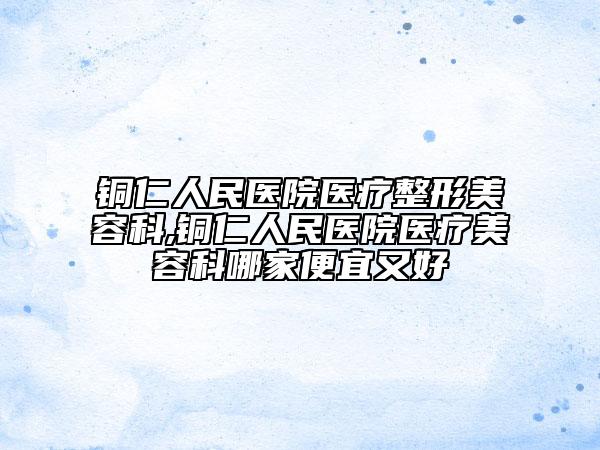 铜仁人民医院医疗整形美容科,铜仁人民医院医疗美容科哪家便宜又好