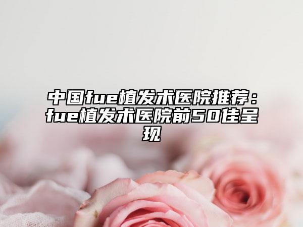 中国fue植发术医院推荐：fue植发术医院前50佳呈现