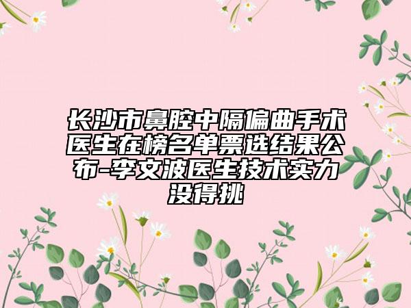 长沙市鼻腔中隔偏曲手术医生在榜名单票选结果公布-李文波医生技术实力没得挑