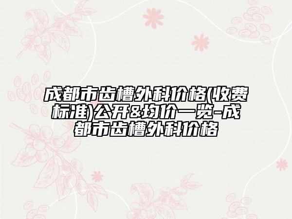 成都市齿槽外科价格(收费标准)公开&均价一览-成都市齿槽外科价格