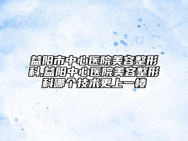 益阳市中心医院美容整形科,益阳中心医院美容整形科哪个技术更上一楼