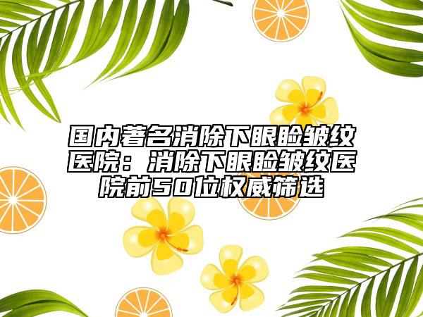 国内著名消除下眼睑皱纹医院：消除下眼睑皱纹医院前50位权威筛选