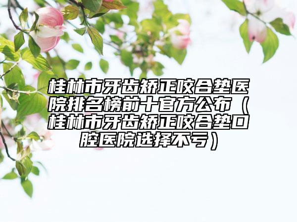 桂林市牙齿矫正咬合垫医院排名榜前十官方公布（桂林市牙齿矫正咬合垫口腔医院选择不亏）