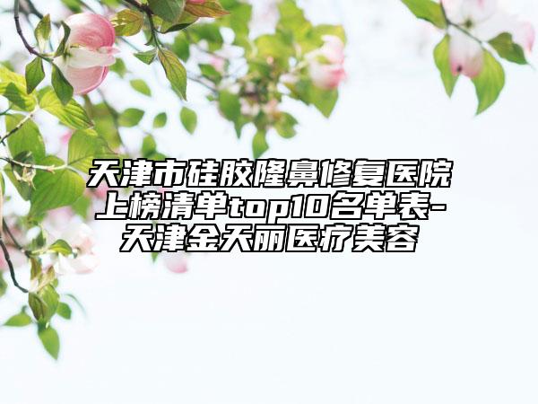 天津市硅胶隆鼻修复医院上榜清单top10名单表-天津金天丽医疗美容