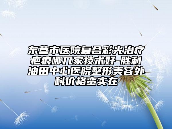 东营市医院复合彩光治疗疤痕哪几家技术好-胜利油田中心医院整形美容外科价格蛮实在