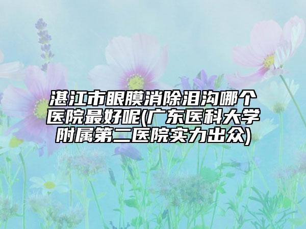 湛江市眼膜消除泪沟哪个医院最好呢(广东医科大学附属第二医院实力出众)