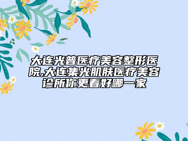 大连光普医疗美容整形医院,大连集光肌肤医疗美容诊所你更看好哪一家