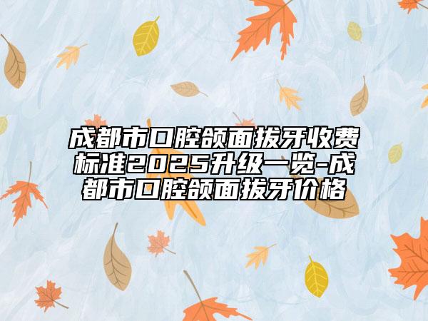 成都市口腔颌面拔牙收费标准2025升级一览-成都市口腔颌面拔牙价格