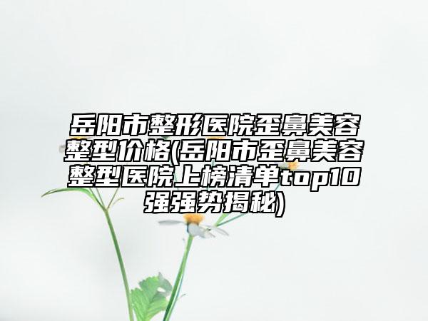 岳阳市整形医院歪鼻美容整型价格(岳阳市歪鼻美容整型医院上榜清单top10强强势揭秘)