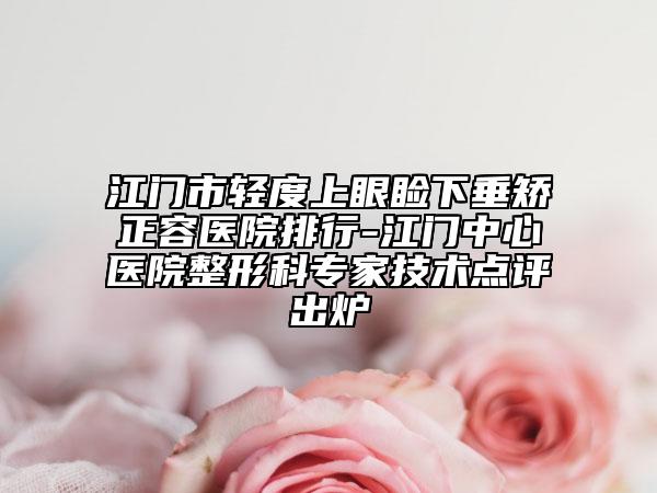 江门市轻度上眼睑下垂矫正容医院排行-江门中心医院整形科专家技术点评出炉