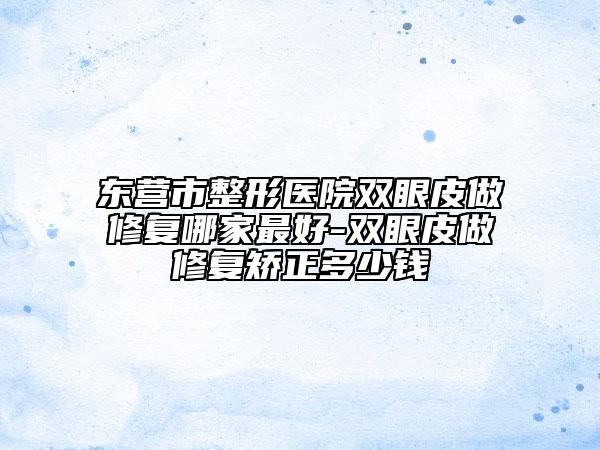 东营市整形医院双眼皮做修复哪家最好-双眼皮做修复矫正多少钱