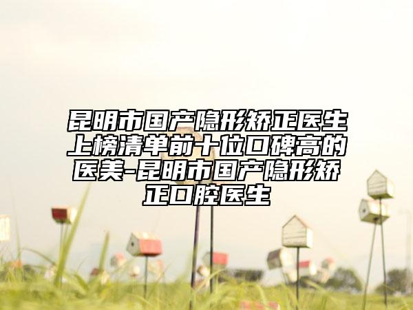 昆明市国产隐形矫正医生上榜清单前十位口碑高的医美-昆明市国产隐形矫正口腔医生