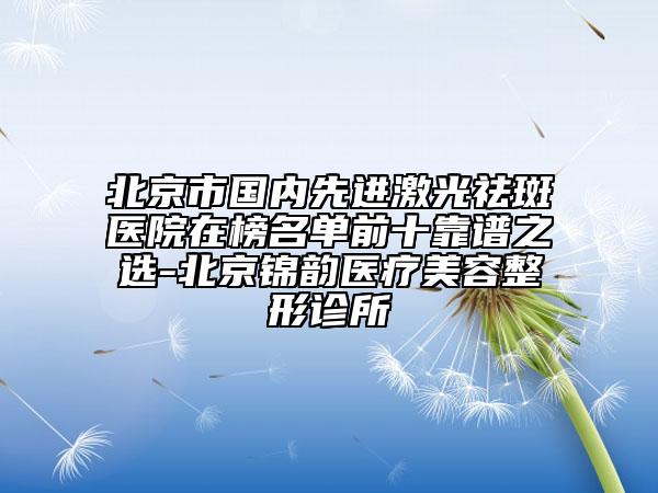 北京市国内先进激光祛斑医院在榜名单前十靠谱之选-北京锦韵医疗美容整形诊所