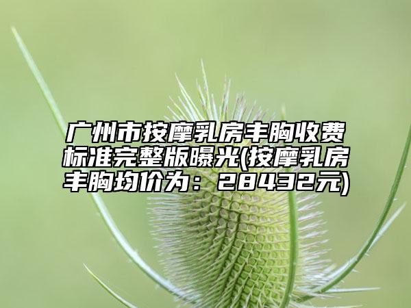 广州市按摩乳房丰胸收费标准完整版曝光(按摩乳房丰胸均价为：28432元)