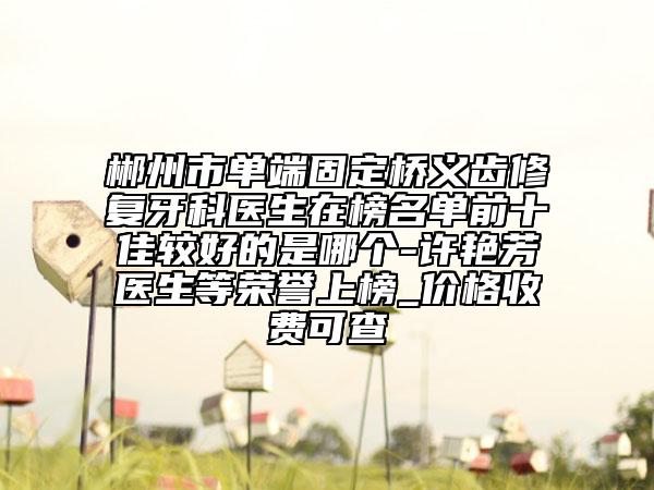 郴州市单端固定桥义齿修复牙科医生在榜名单前十佳较好的是哪个-许艳芳医生等荣誉上榜_价格收费可查