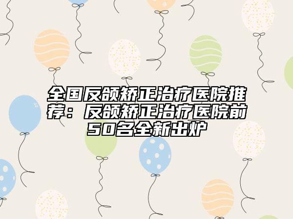 全国反颌矫正治疗医院推荐：反颌矫正治疗医院前50名全新出炉