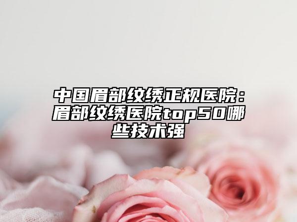 中国眉部纹绣正规医院：眉部纹绣医院top50哪些技术强