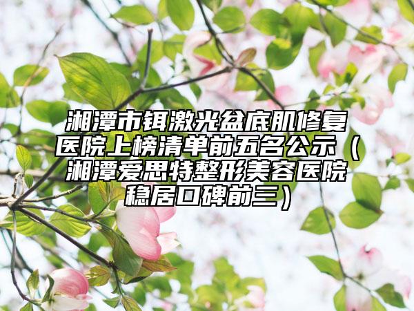 湘潭市铒激光盆底肌修复医院上榜清单前五名公示（湘潭爱思特整形美容医院稳居口碑前三）