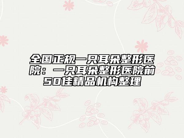 全国正规一只耳朵整形医院：一只耳朵整形医院前50佳精品机构整理