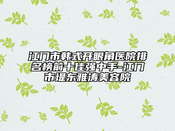 江门市韩式开眼角医院排名榜前十佳强中手-江门市堤东雅涛美容院