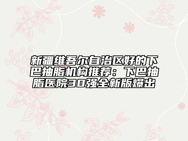 新疆维吾尔自治区好的下巴抽脂机构推荐：下巴抽脂医院30强全新版爆出