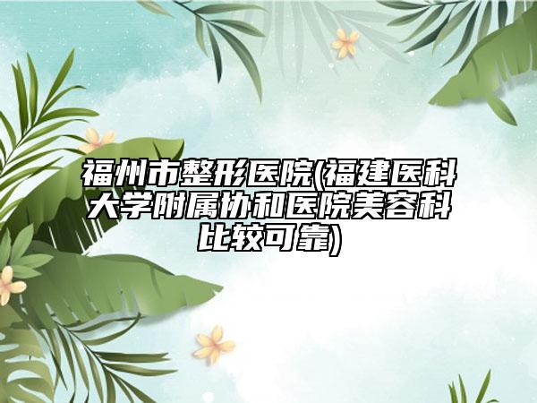 福州市整形医院(福建医科大学附属协和医院美容科比较可靠)