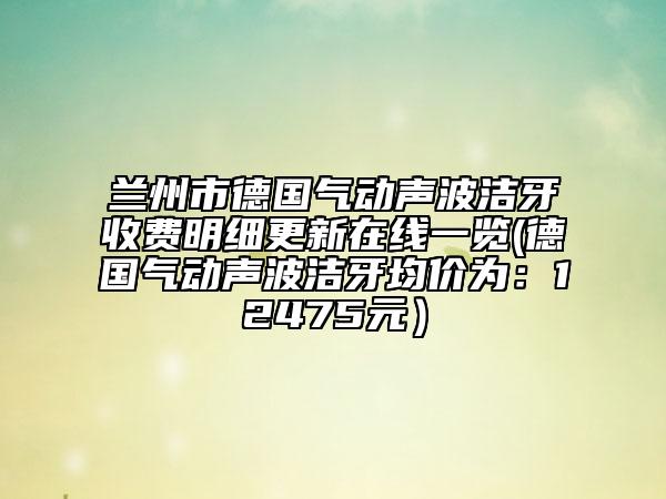 兰州市德国气动声波洁牙收费明细更新在线一览(德国气动声波洁牙均价为：12475元）
