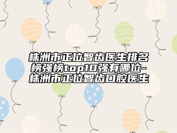 株洲市正位智齿医生排名榜强榜top10强有哪位-株洲市正位智齿口腔医生