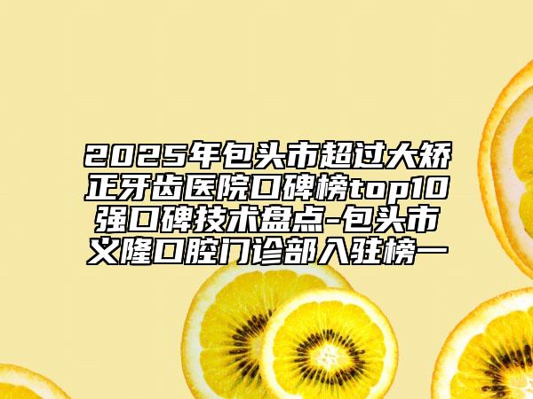 2025年包头市超过大矫正牙齿医院口碑榜top10强口碑技术盘点-包头市义隆口腔门诊部入驻榜一