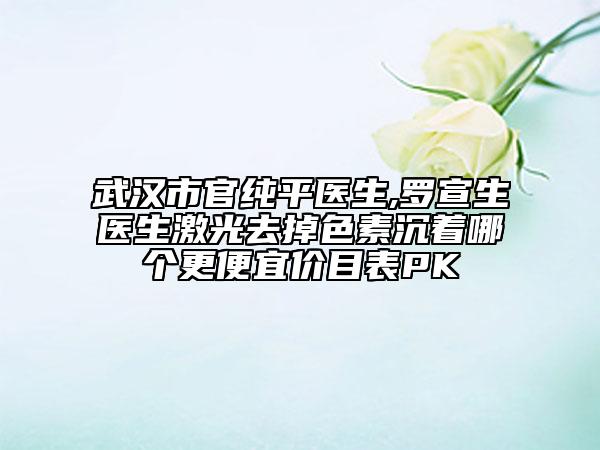 武汉市官纯平医生,罗宣生医生激光去掉色素沉着哪个更便宜价目表PK