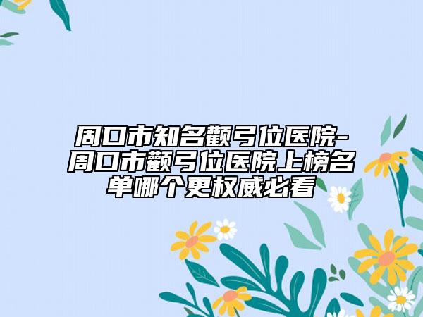 周口市知名颧弓位医院-周口市颧弓位医院上榜名单哪个更权威必看