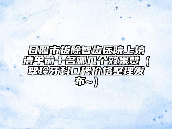 日照市拔除智齿医院上榜清单前十名哪几个效果赞（翠玲牙科口碑价格整理发布~）