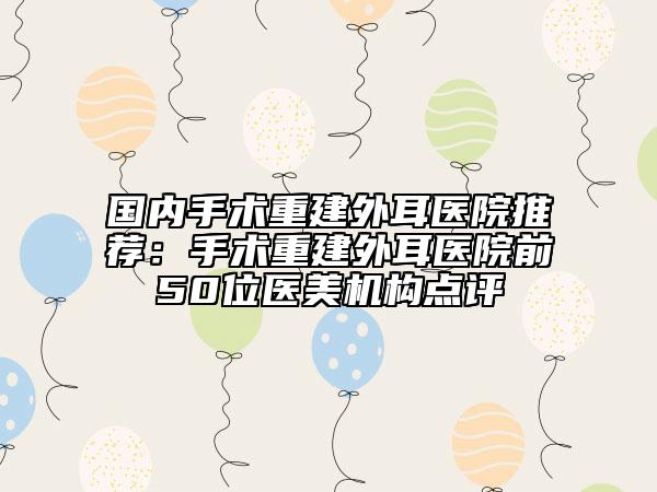 国内手术重建外耳医院推荐：手术重建外耳医院前50位医美机构点评