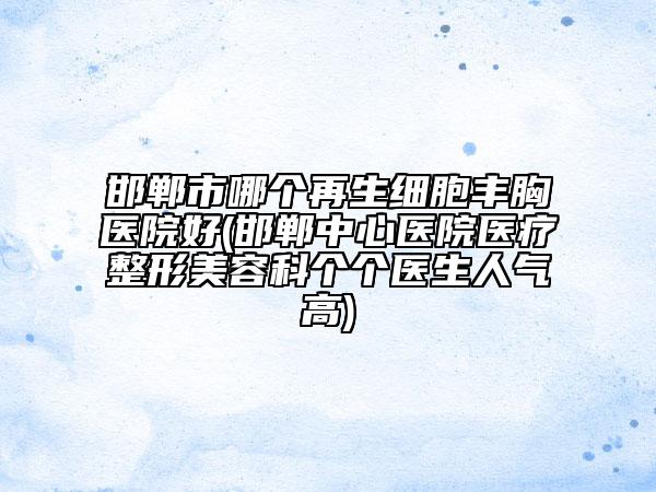 邯郸市哪个再生细胞丰胸医院好(邯郸中心医院医疗整形美容科个个医生人气高)