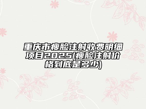 重庆市瘦脸注射收费明细项目2025(瘦脸注射价格到底是多少)