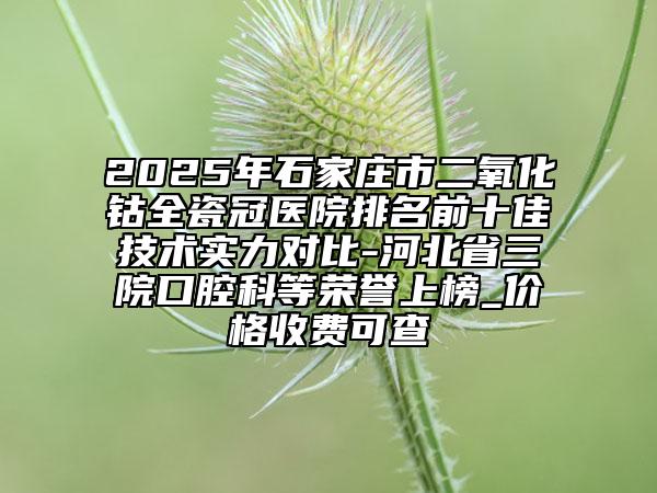 2025年石家庄市二氧化钴全瓷冠医院排名前十佳技术实力对比-河北省三院口腔科等荣誉上榜_价格收费可查