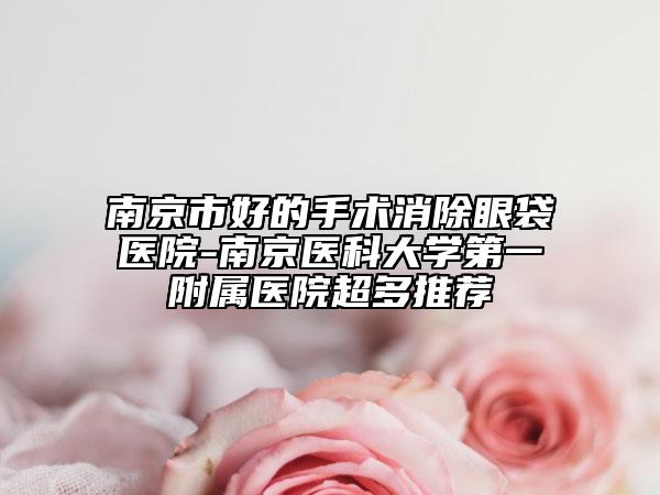 南京市好的手术消除眼袋医院-南京医科大学第一附属医院超多推荐