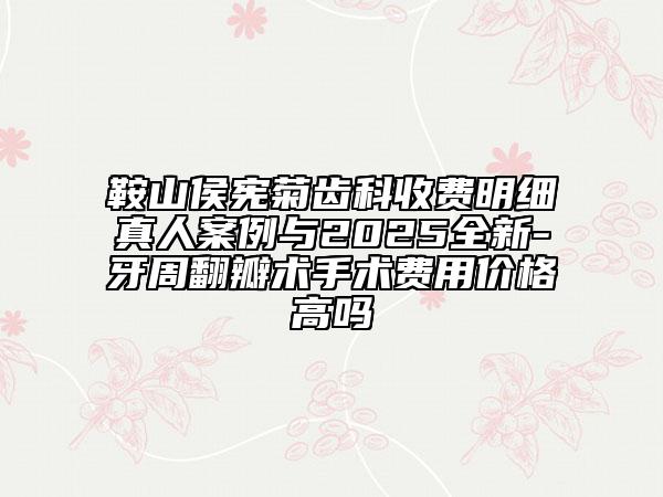 鞍山侯宪菊齿科收费明细真人案例与2025全新-牙周翻瓣术手术费用价格高吗