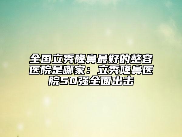 全国立秀隆鼻最好的整容医院是哪家：立秀隆鼻医院50强全面出击