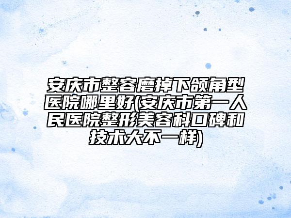 安庆市整容磨掉下颌角型医院哪里好(安庆市第一人民医院整形美容科口碑和技术大不一样)